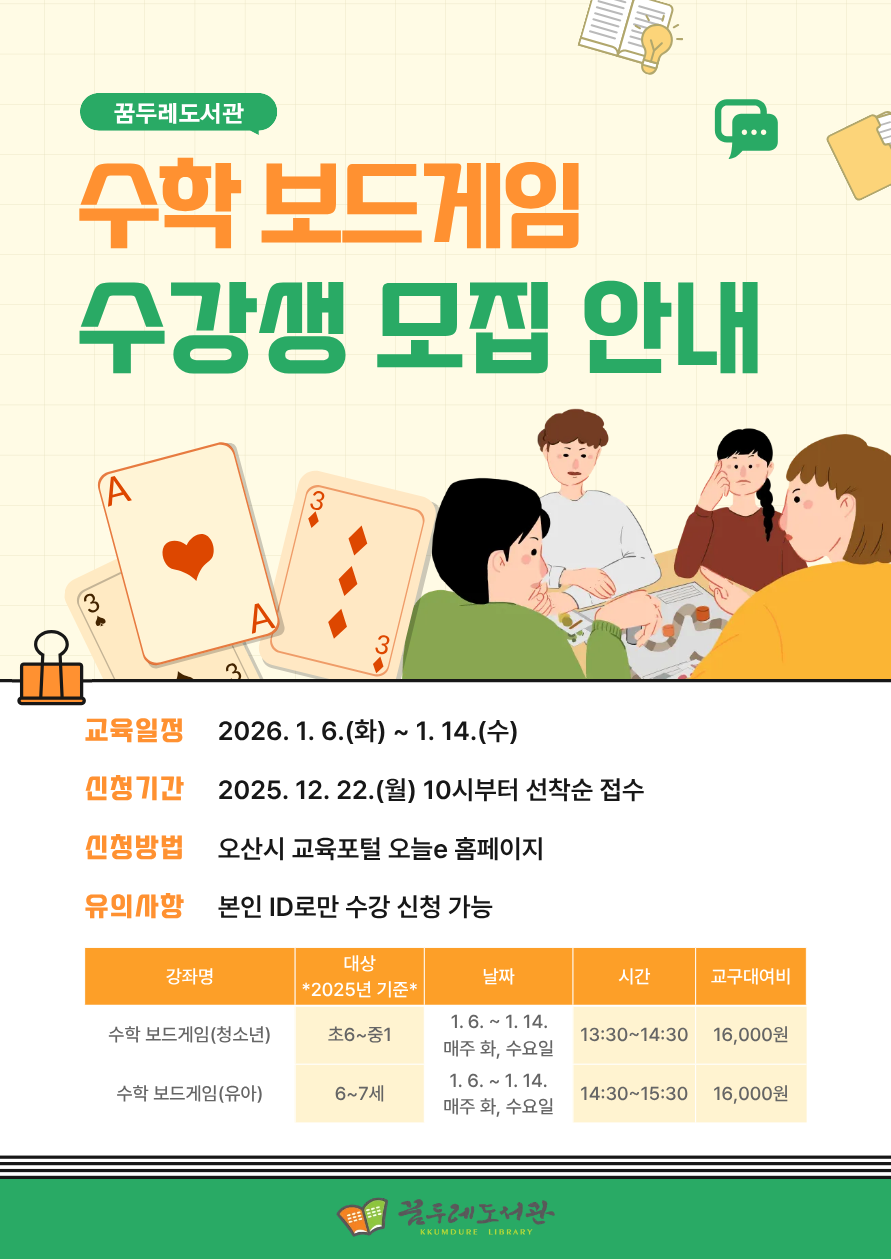 수학이 어렵게 느껴진다면? 보드게임으로 즐겁게 수학을 배워보세요!  놀이 속 전략과 규칙을 따라가다 보면 자연스럽게 수학 개념을 이해하고, 사고력과 문제 해결 능력도 함께 키울 수 있습니다.  수학에 대한 부담은 줄이고, 재미는 더하는 특별한 수학 수업을 꿈두레도서관에서 만나보세요.   ✔ 대상: 초등 6학년~중등 1학년 / 6~7세 *2025년 기준* ✔ 장소: 꿈두레도서관 어린이강좌실 ✔ 재료비: 교구대여비 16,000원 (회차당 4,000원)   신청바로가기(청소년) 신청바로가기(유아)